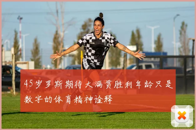 45岁罗斯期待大满贯胜利年龄只是数字的体育精神诠释